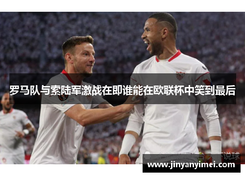 罗马队与索陆军激战在即谁能在欧联杯中笑到最后